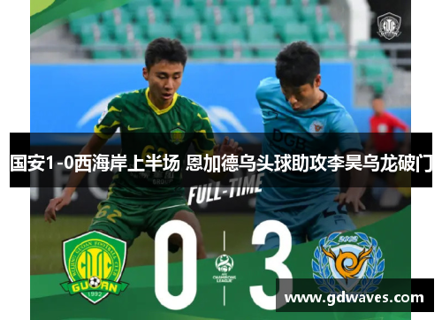 国安1-0西海岸上半场 恩加德乌头球助攻李昊乌龙破门