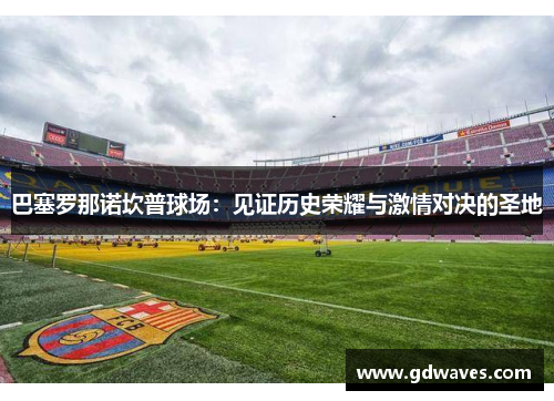巴塞罗那诺坎普球场：见证历史荣耀与激情对决的圣地