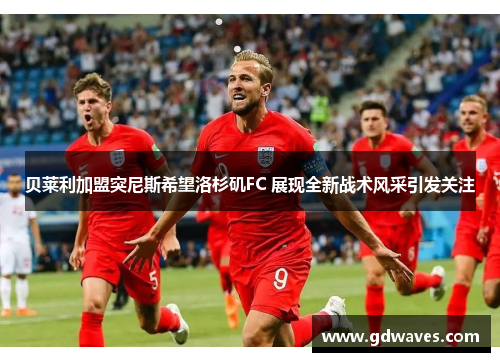 贝莱利加盟突尼斯希望洛杉矶FC 展现全新战术风采引发关注